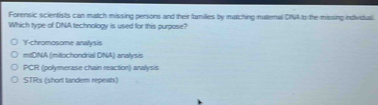 forensic scientists can match missing persons and their families by matching maternal dna to the missing individual. which type of dna technology is used for this purpose?\no y - chromosome analysis\no mtdna (mitochondrial dna) analysis\no pcr (polymerase chain reaction) analysis\no strs (short tandem repeats)