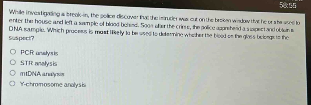while investigating a break - in, the police discover that the intruder was cut on the broken window that he or she used to enter the house and left a sample of blood behind. soon after the crime, the police apprehend a suspect and obtain a dna sample. which process is most likely to be used to determine whether the blood on the glass belongs to the suspect?\no pcr analysis\no str analysis\no mtdna analysis\no y - chromosome analysis