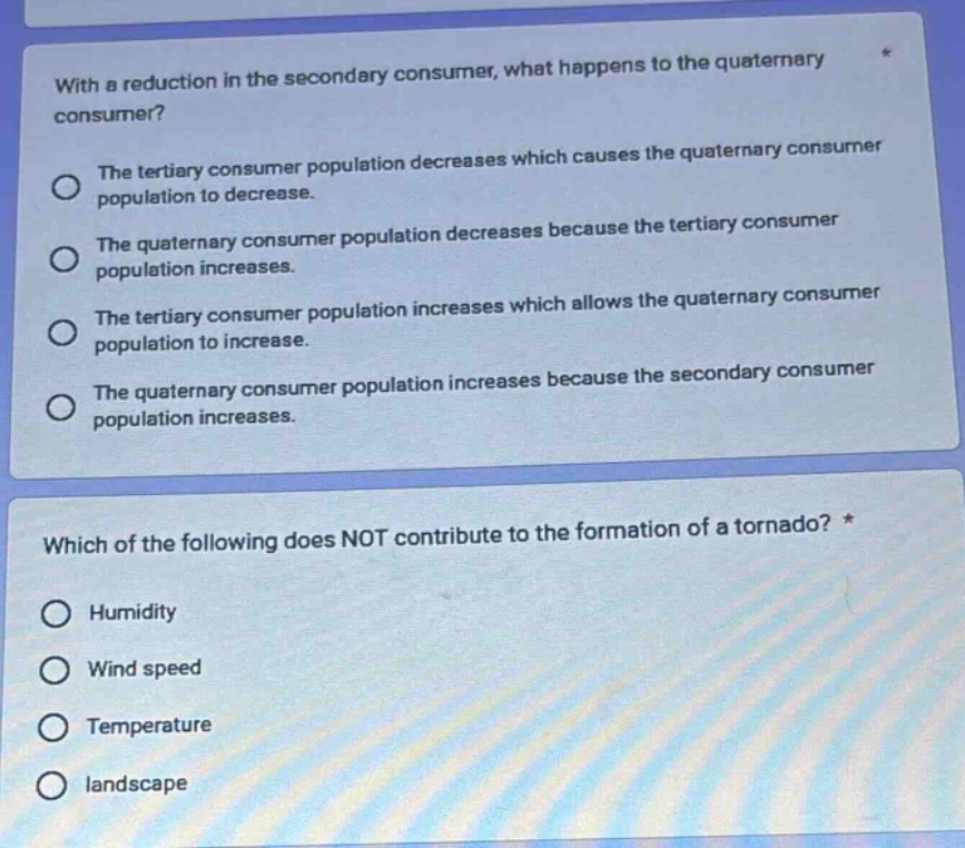 with a reduction in the secondary consumer, what happens to the quaternary consumer?\nthe tertiary consumer population decreases which causes the quaternary consumer population to decrease.\nthe quaternary consumer population decreases because the tertiary consumer population increases.\nthe tertiary consumer population increases which allows the quaternary consumer population to increase.\nthe quaternary consumer population increases because the secondary consumer population increases.\nwhich of the following does not contribute to the formation of a tornado? *\nhumidity\nwind speed\ntemperature\nlandscape