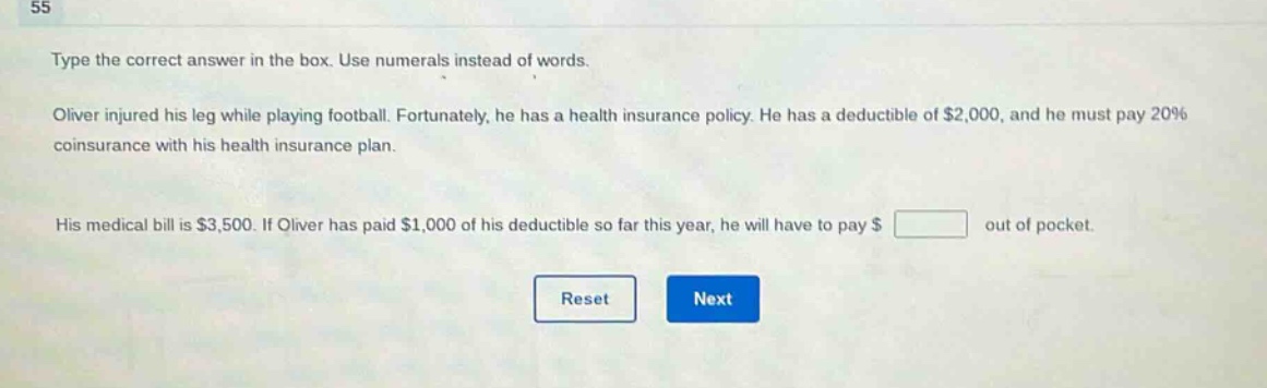 type the correct answer in the box. use numerals instead of words. oliver injured his leg while playing football. fortunately, he has a health insurance policy. he has a deductible of $2,000, and he must pay 20% coinsurance with his health insurance plan. his medical bill is $3,500. if oliver has paid $1,000 of his deductible so far this year, he will have to pay $ out of pocket.