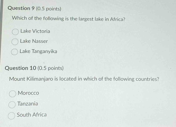 question 9 (0.5 points)\nwhich of the following is the largest lake in africa?\nlake victoria\nlake nasser\nlake tanganyika\nquestion 10 (0.5 points)\nmount kilimanjaro is located in which of the following countries?\nmorocco\ntanzania\nsouth africa