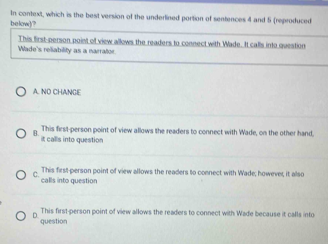 in context, which is the best version of the underlined portion of sentences 4 and 5 (reproduced below)? this first - person point of view allows the readers to connect with wade. it calls into question wades reliability as a narrator. a. no change b. this first - person point of view allows the readers to connect with wade, on the other hand, it calls into question c. this first - person point of view allows the readers to connect with wade; however, it also calls into question d. this first - person point of view allows the readers to connect with wade because it calls into question