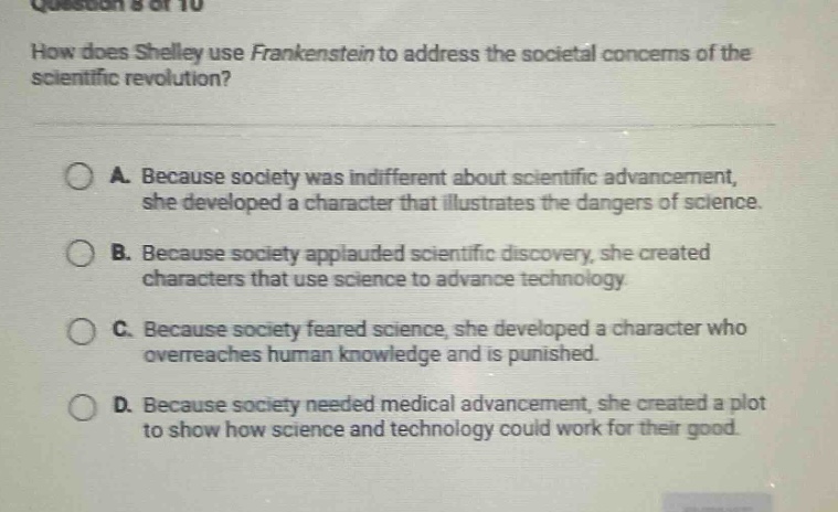 question 8 of 10\nhow does shelley use frankenstein to address the societal concerns of the scientific revolution?\na. because society was indifferent about scientific advancement, she developed a character that illustrates the dangers of science.\nb. because society applauded scientific discovery, she created characters that use science to advance technology.\nc. because society feared science, she developed a character who overreaches human knowledge and is punished.\nd. because society needed medical advancement, she created a plot to show how science and technology could work for their good.
