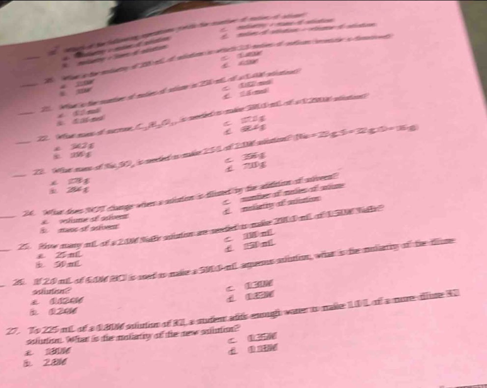 21. what is the molarity of a solution which contains 1.21 moles of solute in 1.00 l of solution?\n a. 1.21 m\n b. 0.826 m\n c. 1.00 m\n d. 0.210 m\n22. what is the molarity of 250. ml of a 1.50 m solution?\n a. 0.375 m\n b. 1.50 m\n c. 0.625 m\n d. 2.50 m\n23. what is the number of moles of solute in 250. ml of a 1.20 m solution?\n a. 0.300 mol\n b. 0.120 mol\n c. 0.600 mol\n d. 1.20 mol\n24. what mass of sucrose, c₁₂h₂₂o₁₁, is needed to make 375 g of a 25.0% (m/m) solution?\n a. 93.8 g\n b. 150. g\n c. 281 g\n d. 300. g\n25. what mass of na₂so₄ is needed to make 250. ml of 2.00 m solution? (na = 23 g/mol, s = 32 g/mol, o = 16 g/mol)\n a. 178 g\n b. 284 g\n c. 356 g\n d. 710 g\n26. what does not change when a solution is diluted by the addition of solvent?\n a. volume of solvent\n b. volume of solution\n c. number of moles of solute\n d. molarity of solution\n27. how many ml of a 2.00 m naoh solution are needed to make 200.0 ml of 1.50 m naoh?\n a. 25.0 ml\n b. 50.0 ml\n c. 100. ml\n d. 150. ml\n28. if 25.0 ml of 5.00 m hcl is used to make a 500.0 - ml aqueous solution, what is the molarity of the dilute solution?\n a. 0.250 m\n b. 0.125 m\n c. 0.100 m\n d. 0.050 m\n29. to 225 ml of a 0.800 m solution of kcl, a student adds enough water to make 1.10 l of a more dilute kcl solution. what is the molarity of the new solution?\n a. 1.80 m\n b. 2.88 m\n c. 0.164 m\n d. 0.125 m
