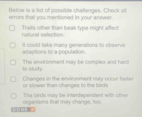 below is a list of possible challenges. check all errors that you mentioned in your answer.\ntraits other than beak type might affect natural selection.\nit could take many generations to observe adaptions to a population.\nthe environment may be complex and hard to study.\nchanges in the environment may occur faster or slower than changes to the birds\nthe birds may be interdependent with other organisms that may change, too.\ndone