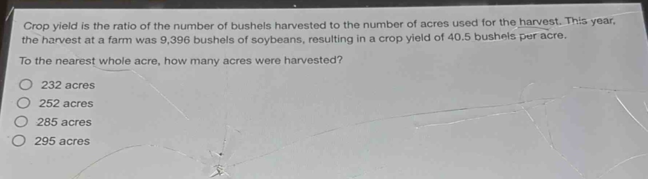crop yield is the ratio of the number of bushels harvested to the number of acres used for the harvest. this year, the harvest at a farm was 9,396 bushels of soybeans, resulting in a crop yield of 40.5 bushels per acre. to the nearest whole acre, how many acres were harvested?\n232 acres\n252 acres\n285 acres\n295 acres