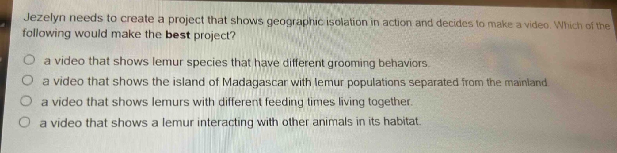 jezelyn needs to create a project that shows geographic isolation in action and decides to make a video. which of the following would make the best project?\n○ a video that shows lemur species that have different grooming behaviors.\n○ a video that shows the island of madagascar with lemur populations separated from the mainland.\n○ a video that shows lemurs with different feeding times living together.\n○ a video that shows a lemur interacting with other animals in its habitat.