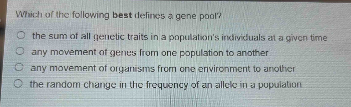 which of the following best defines a gene pool?\n the sum of all genetic traits in a population’s individuals at a given time\n any movement of genes from one population to another\n any movement of organisms from one environment to another\n the random change in the frequency of an allele in a population