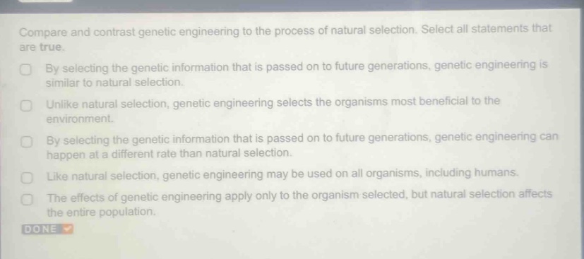 compare and contrast genetic engineering to the process of natural selection. select all statements that are true.\nby selecting the genetic information that is passed on to future generations, genetic engineering is similar to natural selection.\nunlike natural selection, genetic engineering selects the organisms most beneficial to the environment.\nby selecting the genetic information that is passed on to future generations, genetic engineering can happen at a different rate than natural selection.\nlike natural selection, genetic engineering may be used on all organisms, including humans.\nthe effects of genetic engineering apply only to the organism selected, but natural selection affects the entire population.\ndone