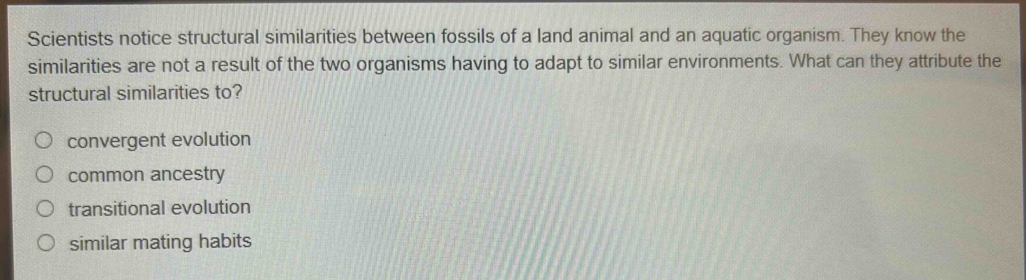 scientists notice structural similarities between fossils of a land animal and an aquatic organism. they know the similarities are not a result of the two organisms having to adapt to similar environments. what can they attribute the structural similarities to?\nconvergent evolution\ncommon ancestry\n transitional evolution\n similar mating habits