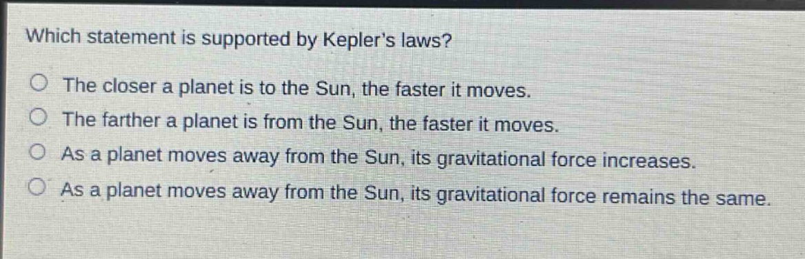 which statement is supported by keplers laws?\nthe closer a planet is to the sun, the faster it moves.\nthe farther a planet is from the sun, the faster it moves.\nas a planet moves away from the sun, its gravitational force increases.\nas a planet moves away from the sun, its gravitational force remains the same.