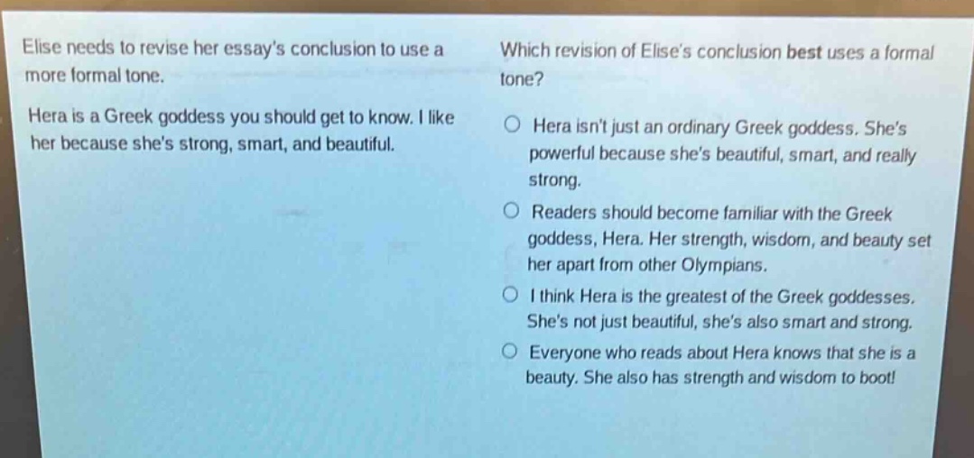 elise needs to revise her essays conclusion to use a more formal tone. hera is a greek goddess you should get to know. i like her because shes strong, smart, and beautiful. which revision of elises conclusion best uses a formal tone? o hera isnt just an ordinary greek goddess. shes powerful because shes beautiful, smart, and really strong. o readers should become familiar with the greek goddess, hera. her strength, wisdom, and beauty set her apart from other olympians. o i think hera is the greatest of the greek goddesses. shes not just beautiful, shes also smart and strong. o everyone who reads about hera knows that she is a beauty. she also has strength and wisdom to boot!