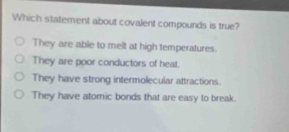 which statement about covalent compounds is true?\nthey are able to melt at high temperatures.\nthey are poor conductors of heat.\nthey have strong intermolecular attractions.\nthey have atomic bonds that are easy to break.