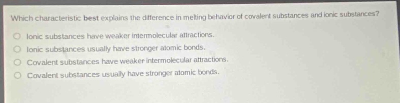 which characteristic best explains the difference in melting behavior of covalent substances and ionic substances?\no ionic substances have weaker intermolecular attractions.\no ionic substances usually have stronger atomic bonds.\no covalent substances have weaker intermolecular attractions.\no covalent substances usually have stronger atomic bonds.