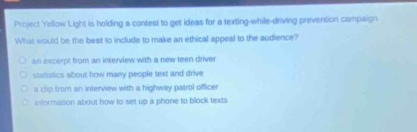 project yellow light is holding a contest to get ideas for a texting - while - driving prevention campaign. what would be the best to include to make an ethical appeal to the audience?\n- an excerpt from an interview with a new teen driver\n- statistics about how many people text and drive\n- a clip from an interview with a highway patrol officer\n- information about how to set up a phone to block texts