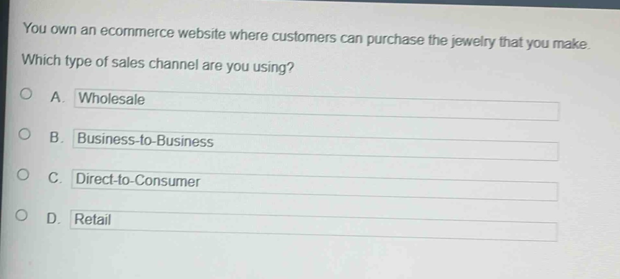 you own an ecommerce website where customers can purchase the jewelry that you make. which type of sales channel are you using?\na. wholesale\nb. business - to - business\nc. direct - to - consumer\nd. retail