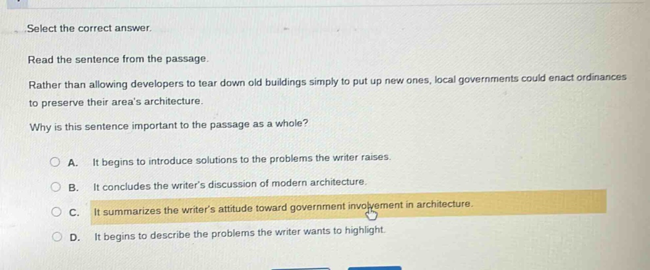 select the correct answer.\nread the sentence from the passage.\nrather than allowing developers to tear down old buildings simply to put up new ones, local governments could enact ordinances to preserve their areas architecture.\nwhy is this sentence important to the passage as a whole?\na. it begins to introduce solutions to the problems the writer raises.\nb. it concludes the writers discussion of modern architecture.\nc. it summarizes the writers attitude toward government involvement in architecture.\nd. it begins to describe the problems the writer wants to highlight.