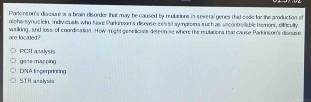 parkinsons disease is a brain disorder that may be caused by mutations in several genes that code for the production of alpha - synuclein. individuals who have parkinsons disease exhibit symptoms such as uncontrollable tremors, difficulty walking, and loss of coordination. how might geneticists determine where the mutations that cause parkinsons disease are located?\no pcr analysis\no gene mapping\no dna fingerprinting\no str analysis