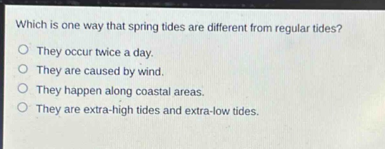 which is one way that spring tides are different from regular tides?\no they occur twice a day.\no they are caused by wind.\no they happen along coastal areas.\no they are extra - high tides and extra - low tides.