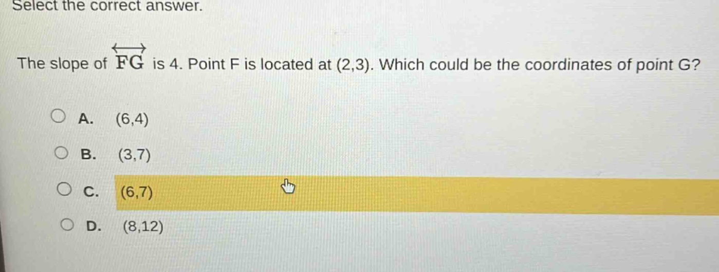 select the correct answer.\nthe slope of $overleftrightarrow{fg}$ is 4. point f is located at (2,3). which could be the coordinates of point g?\na. (6,4)\nb. (3,7)\nc. (6,7)\nd. (8,12)