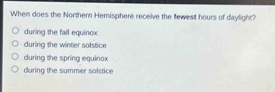 when does the northern hemisphere receive the fewest hours of daylight?\no during the fall equinox\no during the winter solstice\no during the spring equinox\no during the summer solstice