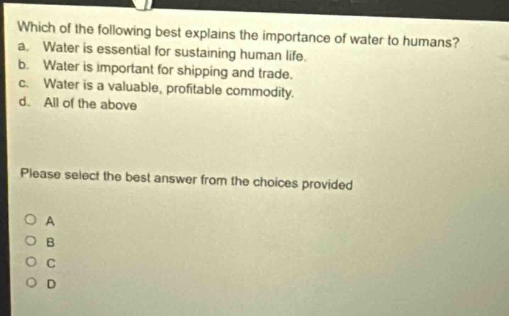 which of the following best explains the importance of water to humans? a. water is essential for sustaining human life. b. water is important for shipping and trade. c. water is a valuable, profitable commodity. d. all of the above please select the best answer from the choices provided o a o b o c o d