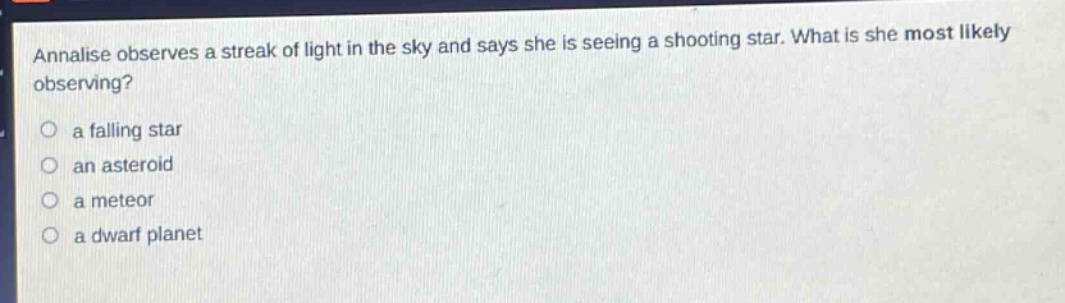 annalise observes a streak of light in the sky and says she is seeing a shooting star. what is she most likely observing?\n○ a falling star\n○ an asteroid\n○ a meteor\n○ a dwarf planet