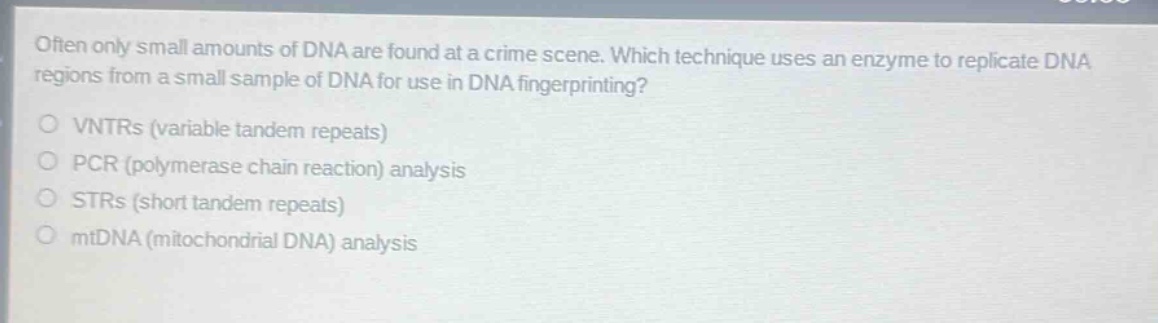 often only small amounts of dna are found at a crime scene. which technique uses an enzyme to replicate dna regions from a small sample of dna for use in dna fingerprinting?\nvtrs (variable tandem repeats)\npcr (polymerase chain reaction) analysis\nstrs (short tandem repeats)\nmtdna (mitochondrial dna) analysis