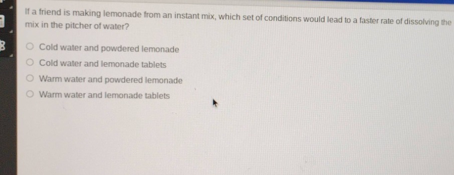 if a friend is making lemonade from an instant mix, which set of conditions would lead to a faster rate of dissolving the mix in the pitcher of water?\ncold water and powdered lemonade\ncold water and lemonade tablets\nwarm water and powdered lemonade\nwarm water and lemonade tablets