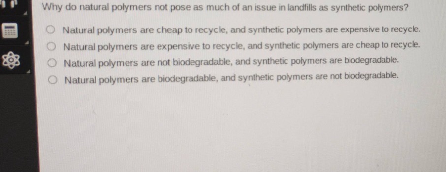 why do natural polymers not pose as much of an issue in landfills as synthetic polymers?\nnatural polymers are cheap to recycle, and synthetic polymers are expensive to recycle.\nnatural polymers are expensive to recycle, and synthetic polymers are cheap to recycle.\nnatural polymers are not biodegradable, and synthetic polymers are biodegradable.\nnatural polymers are biodegradable, and synthetic polymers are not biodegradable.