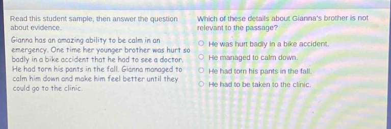 read this student sample, then answer the question about evidence. gianna has an amazing ability to be calm in an emergency. one time her younger brother was hurt so badly in a bike accident that he had to see a doctor. he had torn his pants in the fall. gianna managed to calm him down and make him feel better until they could go to the clinic. which of these details about giannas brother is not relevant to the passage? he was hurt badly in a bike accident. he managed to calm down. he had torn his pants in the fall. he had to be taken to the clinic.