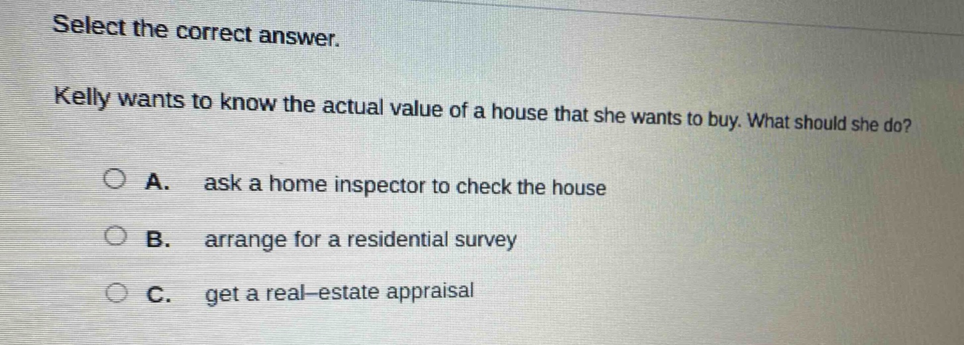 select the correct answer. kelly wants to know the actual value of a house that she wants to buy. what should she do? a. ask a home inspector to check the house b. arrange for a residential survey c. get a real - estate appraisal