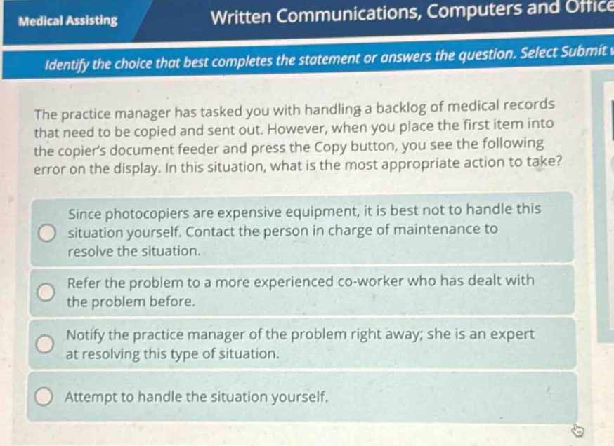 medical assisting written communications, computers and office identify the choice that best completes the statement or answers the question. select submit v the practice manager has tasked you with handling a backlog of medical records that need to be copied and sent out. however, when you place the first item into the copiers document feeder and press the copy button, you see the following error on the display. in this situation, what is the most appropriate action to take? since photocopiers are expensive equipment, it is best not to handle this situation yourself. contact the person in charge of maintenance to resolve the situation. refer the problem to a more experienced co - worker who has dealt with the problem before. notify the practice manager of the problem right away; she is an expert at resolving this type of situation. attempt to handle the situation yourself.