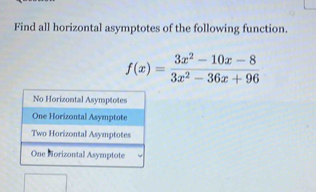 find all horizontal asymptotes of the following function.\nf(x)=\frac{3x^{2}-10x - 8}{3x^{2}-36x + 96}\nno horizontal asymptotes\none horizontal asymptote\ntwo horizontal asymptotes\none horizontal asymptote