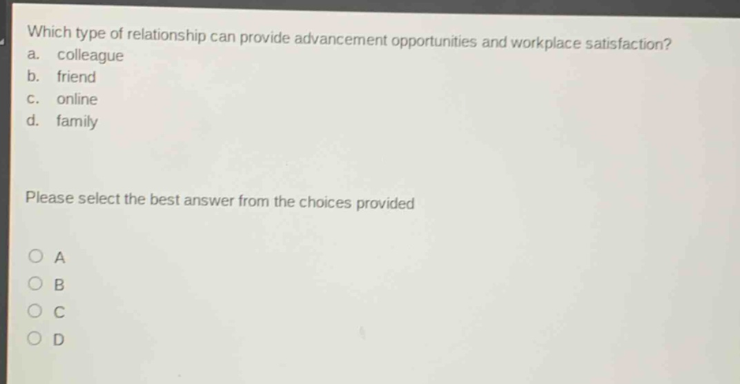 which type of relationship can provide advancement opportunities and workplace satisfaction?\na. colleague\nb. friend\nc. online\nd. family\nplease select the best answer from the choices provided\na\nb\nc\nd