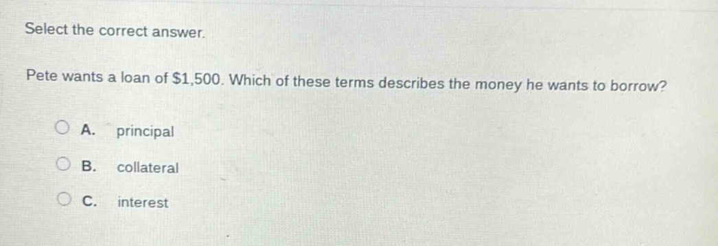 select the correct answer. pete wants a loan of $1,500. which of these terms describes the money he wants to borrow? a. principal b. collateral c. interest