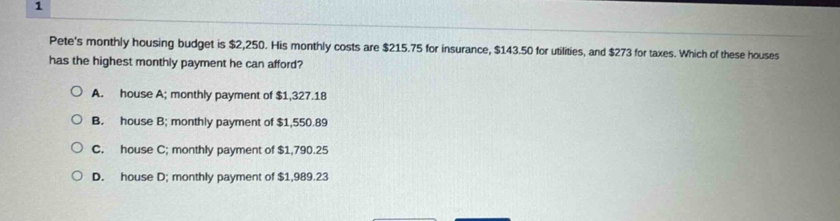 petes monthly housing budget is $2,250. his monthly costs are $215.75 for insurance, $143.50 for utilities, and $273 for taxes. which of these houses has the highest monthly payment he can afford?\n\na. house a; monthly payment of $1,327.18\n\nb. house b; monthly payment of $1,550.89\n\nc. house c; monthly payment of $1,790.25\n\nd. house d; monthly payment of $1,989.23