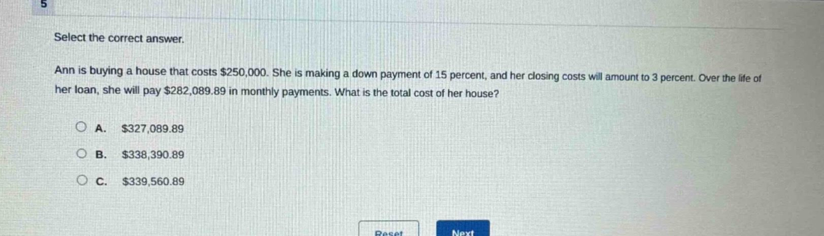 select the correct answer. ann is buying a house that costs $250,000. she is making a down - payment of 15 percent, and her closing costs will amount to 3 percent. over the life of her loan, she will pay $282,089.89 in monthly payments. what is the total cost of her house?\n\na. $327,089.89\n\nb. $338,390.89\n\nc. $339,560.89