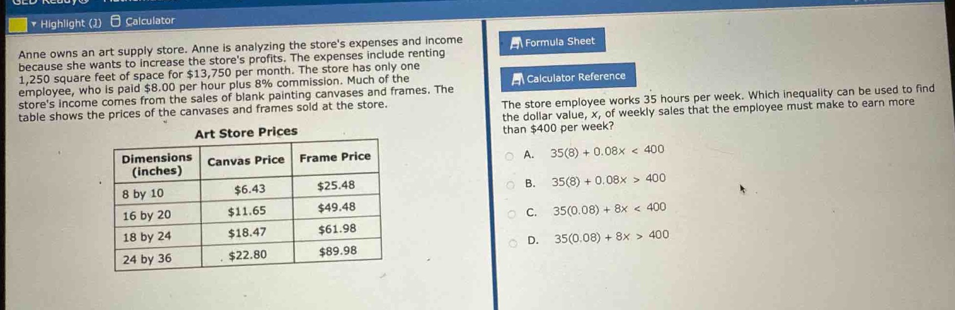 anne owns an art supply store. anne is analyzing the stores expenses and income because she wants to increase the stores profits. the expenses include renting 1,250 square feet of space for $13,750 per month. the store has only one employee, who is paid $8.00 per hour plus 8% commission. much of the stores income comes from the sales of blank painting canvases and frames. the table shows the prices of the canvases and frames sold at the store.\n\nart store prices\n| dimensions (inches) | canvas price | frame price |\n| ---- | ---- | ---- |\n| 8 by 10 | $6.43 | $25.48 |\n| 16 by 20 | $11.65 | $49.48 |\n| 18 by 24 | $18.47 | $61.98 |\n| 24 by 36 | $22.80 | $89.98 |\n\nthe store employee works 35 hours per week. which inequality can be used to find the dollar - value, x, of weekly sales that the employee must make to earn more than $400 per week?\na. 35(8)+0.08x < 400\nb. 35(8)+0.08x > 400\nc. 35(0.08)+8x < 400\nd. 35(0.08)+8x > 400
