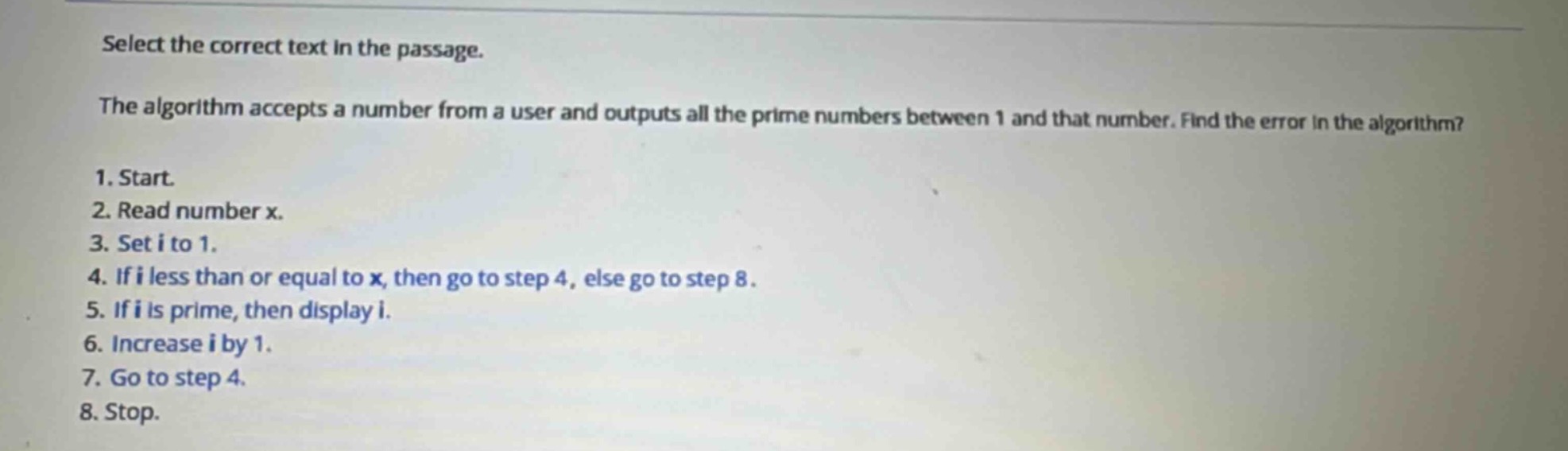 select the correct text in the passage.\nthe algorithm accepts a number from a user and outputs all the prime numbers between 1 and that number. find the error in the algorithm?\n1. start.\n2. read number x.\n3. set i to 1.\n4. if i less than or equal to x, then go to step 4, else go to step 8.\n5. if i is prime, then display i.\n6. increase i by 1.\n7. go to step 4.\n8. stop.