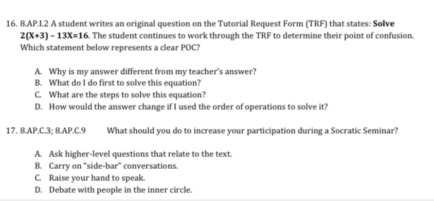 8.ap.c.8; 8.ap.c.9 what should you do to increase your participation during a socratic seminar?\n16. 8.ap.i.2 a student writes an original question on the tutorial request form (trf) that states: solve 2(x + 3)-13x = 16. the student continues to work through the trf to determine their point of confusion.\nwhich statement below represents a clear poc?\na. why is my answer different from my teacher’s answer?\nb. what do i do first to solve this equation?\nc. what are the steps to solve this equation?\nd. how would the answer change if i used the order of operations to solve it?\n17. 8.ap.c.3; 8.ap.c.9 what should you do to increase your participation during a socratic seminar?\na. ask higher - level questions that relate to the text.\nb. carry on “side - bar” conversations.\nc. raise your hand to speak.\nd. debate with people in the inner circle.