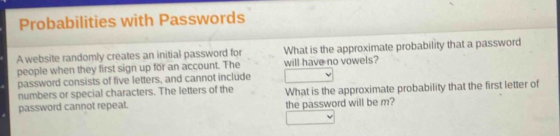 probabilities with passwords\na website randomly creates an initial password for people when they first sign up for an account. the password consists of five letters, and cannot include numbers or special characters. the letters of the password cannot repeat.\nwhat is the approximate probability that a password will have no vowels?\nwhat is the approximate probability that the first letter of the password will be m?