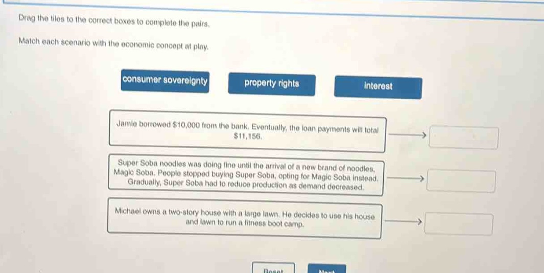 drag the tiles to the correct boxes to complete the pairs. match each scenario with the economic concept at play. consumer sovereignty property rights interest jamie borrowed $10,000 from the bank. eventually, the loan payments will total $11,156. super soba noodles was doing fine until the arrival of a new brand of noodles, magic soba. people stopped buying super soba, opting for magic soba instead. gradually, super soba had to reduce production as demand decreased. michael owns a two - story house with a large lawn. he decides to use his house and lawn to run a fitness boot camp.