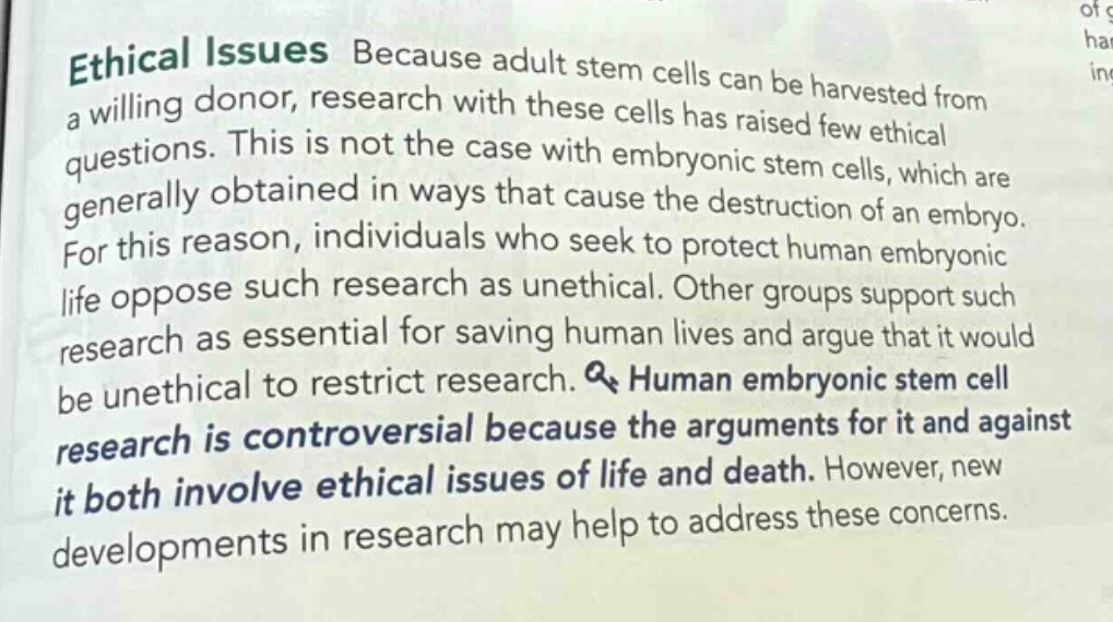 ethical issues because adult stem cells can be harvested from a willing donor, research with these cells has raised few ethical questions. this is not the case with embryonic stem cells, which are generally obtained in ways that cause the destruction of an embryo. for this reason, individuals who seek to protect human embryonic life oppose such research as unethical. other groups support such research as essential for saving human lives and argue that it would be unethical to restrict research. human embryonic stem cell research is controversial because the arguments for it and against it both involve ethical issues of life and death. however, new developments in research may help to address these concerns.