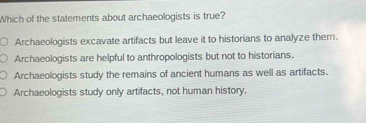 which of the statements about archaeologists is true?\narchaeologists excavate artifacts but leave it to historians to analyze them.\narchaeologists are helpful to anthropologists but not to historians.\narchaeologists study the remains of ancient humans as well as artifacts.\narchaeologists study only artifacts, not human history.