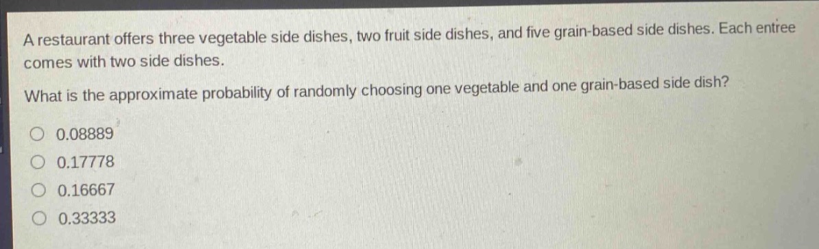 a restaurant offers three vegetable side dishes, two fruit side dishes, and five grain - based side dishes. each entree comes with two side dishes. what is the approximate probability of randomly choosing one vegetable and one grain - based side dish?\n0.08889\n0.17778\n0.16667\n0.33333
