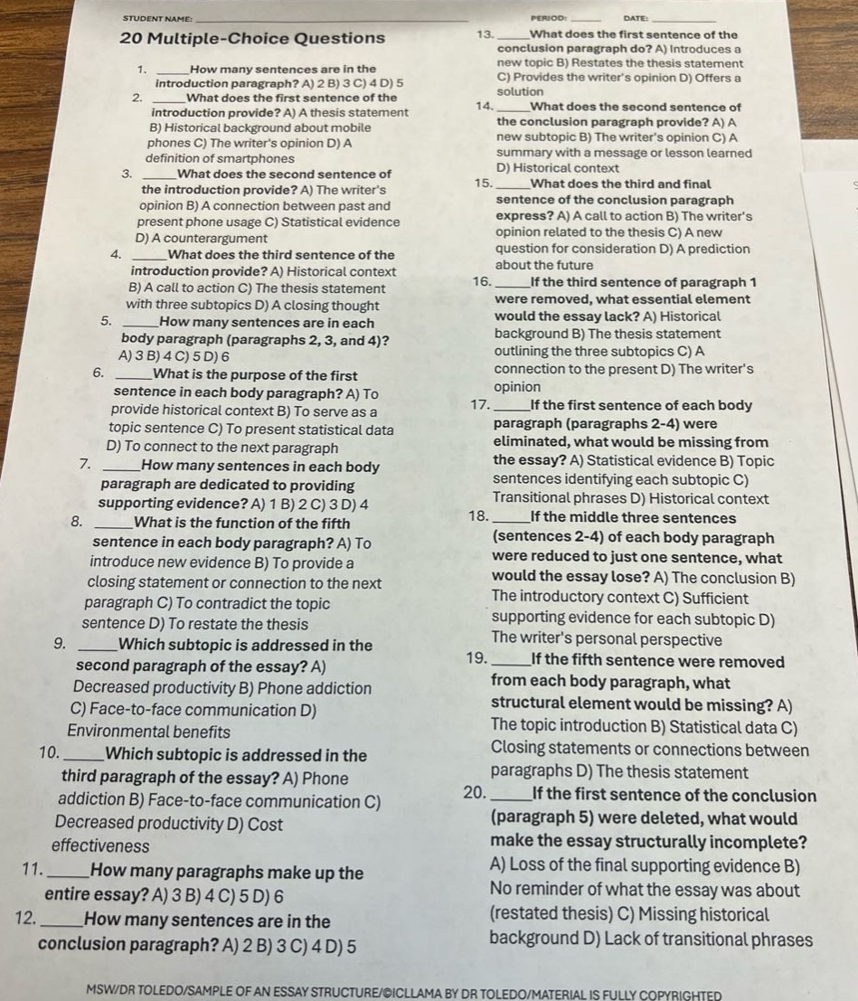 student name: period: date: 20 multiple - choice questions\n1. how many sentences are in the introduction paragraph? a) 2 b) 3 c) 4 d) 5\n2. what does the first sentence of the second introduction provide? a) a thesis statement b) historical background about mobile phones c) the writers opinion d) a definition of smartphones\n3. what does the second sentence of the introduction provide? a) the writers opinion b) a connection between past and present phone usage c) statistical evidence d) a counterargument\n4. what does the third sentence of the introduction provide? a) historical context b) a call to action c) the thesis statement with three subtopics d) a closing thought\n5. how many sentences are in each body paragraph (paragraphs 2, 3, and 4)? a) 3 b) 4 c) 5 d) 6\n6. what is the purpose of the first sentence in each body paragraph? a) to provide historical context b) to serve as a topic sentence c) to present statistical data d) to connect to the next paragraph\n7. how many sentences in each body paragraph are dedicated to providing supporting evidence? a) 1 b) 2 c) 3 d) 4\n8. what is the function of the fifth sentence in each body paragraph? a) to introduce new evidence b) to provide a closing statement or connection to the next paragraph c) to contradict the topic sentence d) to restate the thesis\n9. which subtopic is addressed in the second paragraph of the essay? a) decreased productivity b) phone addiction c) face - to - face communication d) environmental benefits\n10. which subtopic is addressed in the third paragraph of the essay? a) phone addiction b) face - to - face communication c) decreased productivity d) cost effectiveness\n11. how many paragraphs make up the entire essay? a) 3 b) 4 c) 5 d) 6\n12. how many sentences are in the conclusion paragraph? a) 2 b) 3 c) 4 d) 5\n13. what does the first sentence of the conclusion paragraph do? a) introduces a new topic b) restates the thesis statement c) provides the writers opinion d) offers a solution\n14. what does the second sentence of the conclusion paragraph provide? a) a new subtopic b) the writers opinion c) a summary with a message or lesson learned d) historical context\n15. what does the third and final sentence of the conclusion paragraph express? a) a call to action b) the writers opinion c) related to the past d) a new question for consideration d) a prediction about the future\n16. if the third sentence of paragraph 1 were removed, what essential element would the essay lack? a) historical background b) the thesis statement outlining the three subtopics c) a connection to the present d) the writers opinion\n17. if the first sentence of each body paragraph (paragraphs 2 - 4) were eliminated, what would be missing from the essay? a) statistical evidence b) topic sentences identifying each subtopic c) transitional phrases d) historical context\n18. if the middle three sentences (sentences 2 - 4) of each body paragraph were reduced to just one sentence, what would the essay lose? a) the conclusion b) the introductory context c) sufficient supporting evidence for each subtopic d) the writers personal perspective\n19. if the fifth sentence were removed from each body paragraph, what structural element would be missing? a) the topic introduction b) statistical data c) closing statements or connections between paragraphs d) the thesis statement\n20. if the first sentence of the conclusion (paragraph 5) were deleted, what would make the essay structurally incomplete? a) loss of the final supporting evidence b) no reminder of what the essay was about (restated thesis) c) missing historical background d) lack of transitional phrases\nmswdr toledo/sample of an essay structure/©icllama by dr toledo/material is fully copyrighted