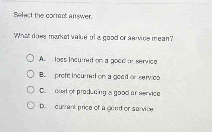 select the correct answer. what does market value of a good or service mean? a. loss incurred on a good or service b. profit incurred on a good or service c. cost of producing a good or service d. current price of a good or service