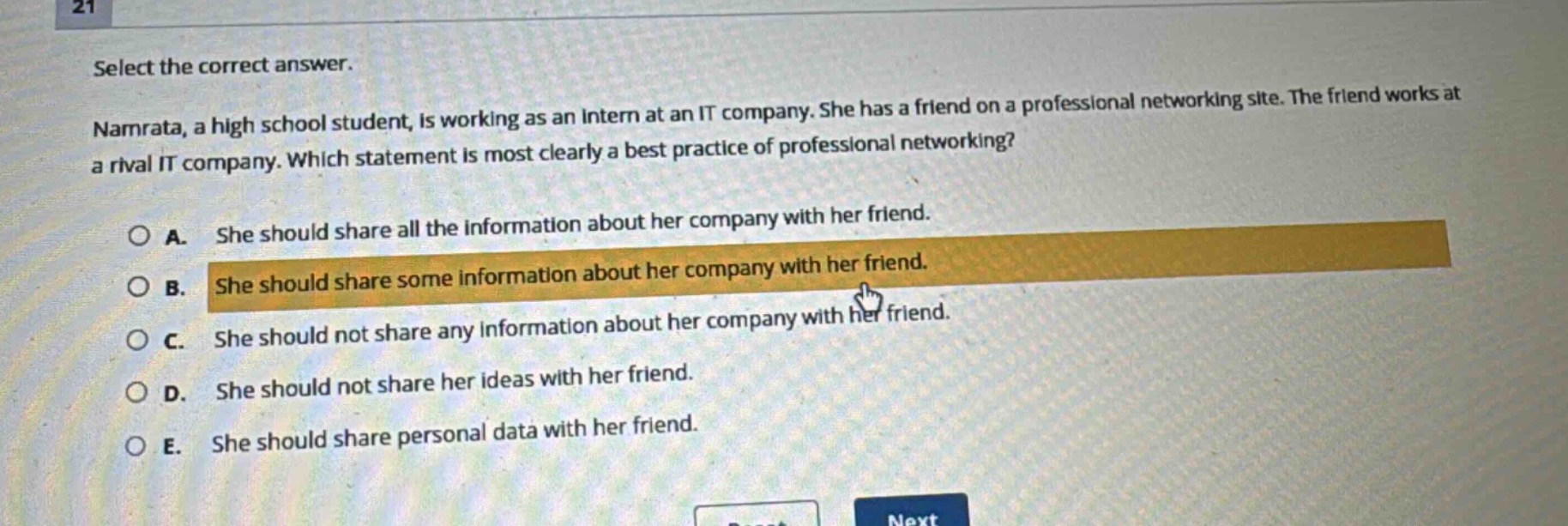 select the correct answer. namrata, a high school student, is working as an intern at an it company. she has a friend on a professional networking site. the friend works at a rival it company. which statement is most clearly a best practice of professional networking? a. she should share all the information about her company with her friend. b. she should share some information about her company with her friend. c. she should not share any information about her company with her friend. d. she should not share her ideas with her friend. e. she should share personal data with her friend.