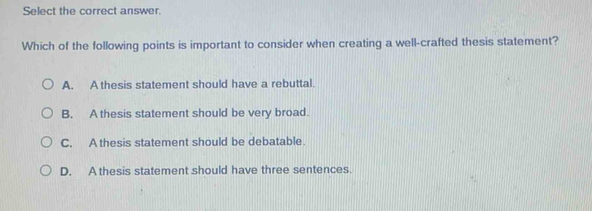 select the correct answer. which of the following points is important to consider when creating a well - crafted thesis statement?\na. a thesis statement should have a rebuttal.\nb. a thesis statement should be very broad.\nc. a thesis statement should be debatable.\nd. a thesis statement should have three sentences.